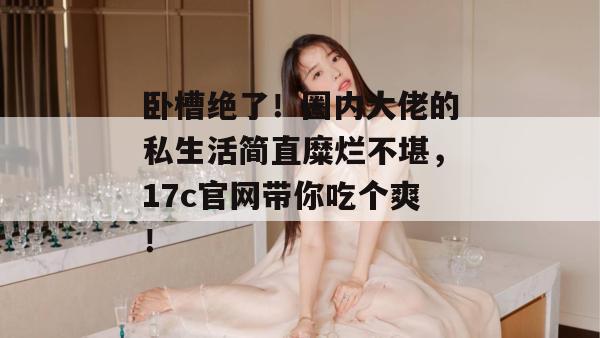 卧槽绝了！圈内大佬的私生活简直糜烂不堪，17c官网带你吃个爽！