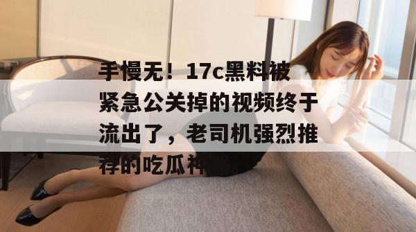 手慢无！17c黑料被紧急公关掉的视频终于流出了，老司机强烈推荐的吃瓜神器。
