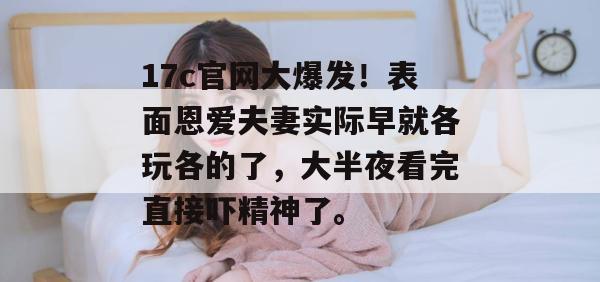 17c官网大爆发！表面恩爱夫妻实际早就各玩各的了，大半夜看完直接吓精神了。