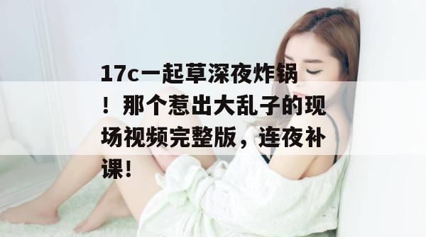 17c一起草深夜炸锅！那个惹出大乱子的现场视频完整版，连夜补课！