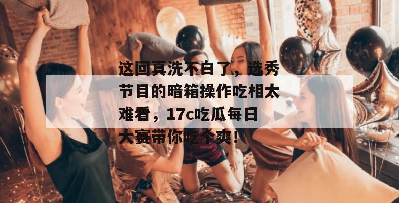 这回真洗不白了，选秀节目的暗箱操作吃相太难看，17c吃瓜每日大赛带你吃个爽！
