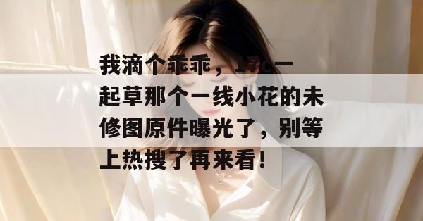 我滴个乖乖，17c一起草那个一线小花的未修图原件曝光了，别等上热搜了再来看！