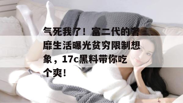 气死我了！富二代的奢靡生活曝光贫穷限制想象，17c黑料带你吃个爽！