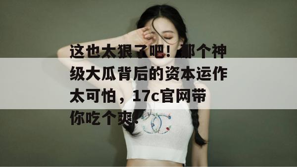 这也太狠了吧！那个神级大瓜背后的资本运作太可怕，17c官网带你吃个爽！