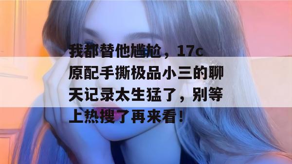 我都替他尴尬，17c原配手撕极品小三的聊天记录太生猛了，别等上热搜了再来看！