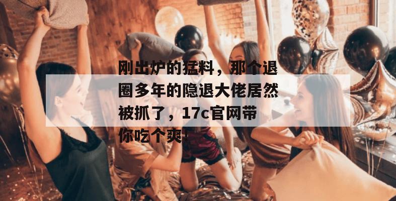 刚出炉的猛料，那个退圈多年的隐退大佬居然被抓了，17c官网带你吃个爽！