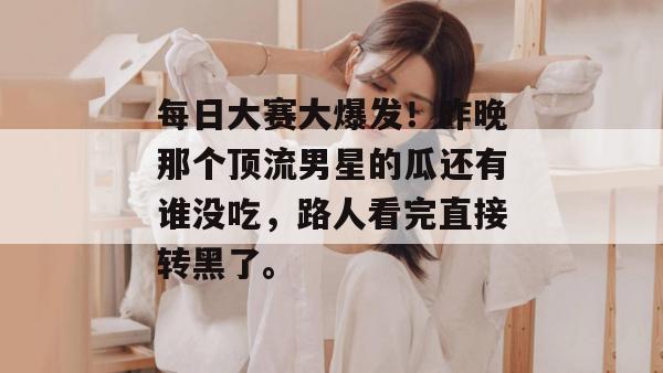 每日大赛大爆发！昨晚那个顶流男星的瓜还有谁没吃，路人看完直接转黑了。