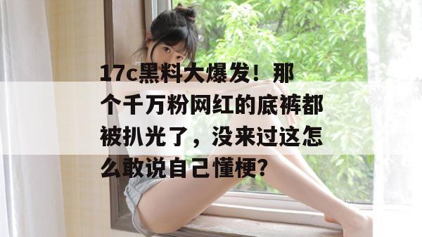 17c黑料大爆发!那个千万粉网红的底裤都被扒光了,没来过这怎么敢说自己懂梗?