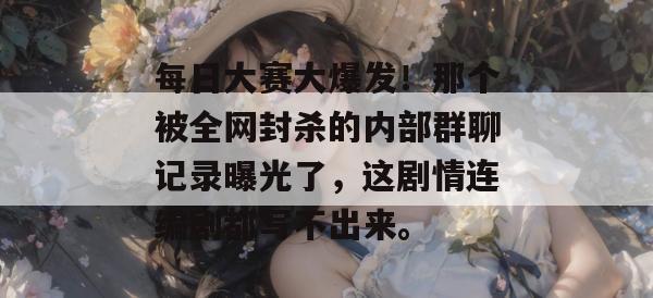 每日大赛大爆发！那个被全网封杀的内部群聊记录曝光了，这剧情连编剧都写不出来。