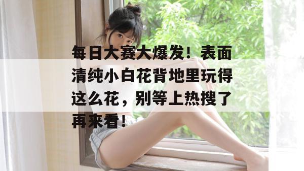 每日大赛大爆发！表面清纯小白花背地里玩得这么花，别等上热搜了再来看！