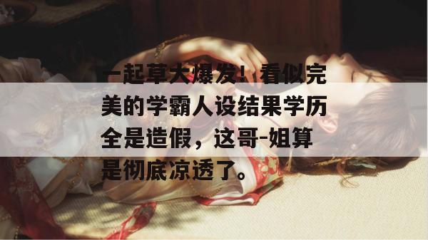 一起草大爆发！看似完美的学霸人设结果学历全是造假，这哥-姐算是彻底凉透了。