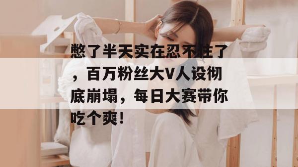 憋了半天实在忍不住了，百万粉丝大V人设彻底崩塌，每日大赛带你吃个爽！