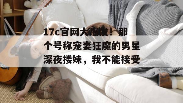 17c官网大爆发！那个号称宠妻狂魔的男星深夜搂妹，我不能接受！