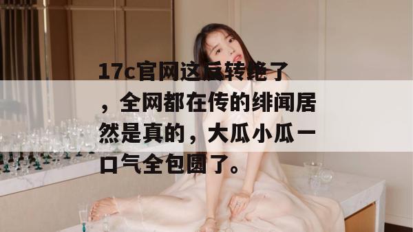 17c官网这反转绝了，全网都在传的绯闻居然是真的，大瓜小瓜一口气全包圆了。