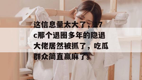 这信息量太大了，17c那个退圈多年的隐退大佬居然被抓了，吃瓜群众简直赢麻了。
