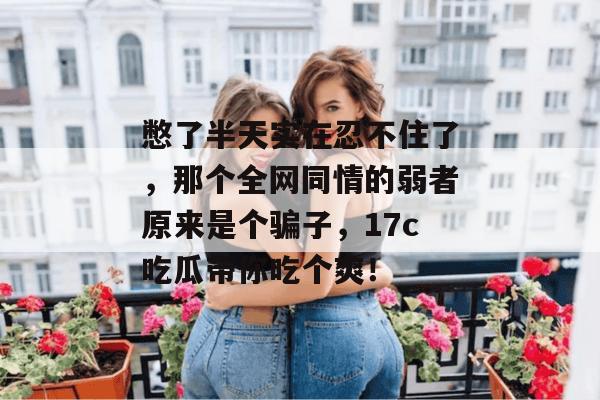 憋了半天实在忍不住了，那个全网同情的弱者原来是个骗子，17c吃瓜带你吃个爽！