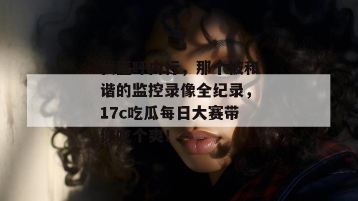 我直呼内行,那个被和谐的监控录像全纪录,17c吃瓜每日大赛带你吃个爽!