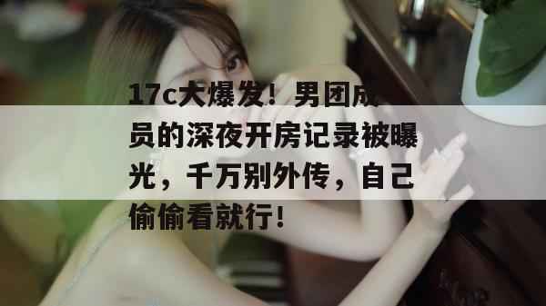 17c大爆发！男团成员的深夜开房记录被曝光，千万别外传，自己偷偷看就行！