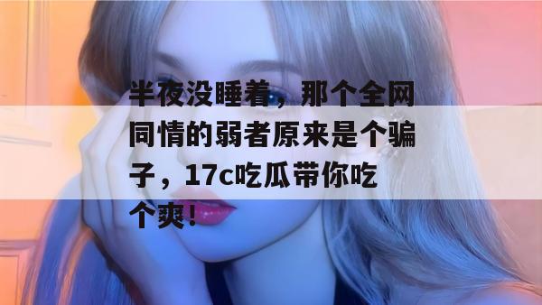 半夜没睡着，那个全网同情的弱者原来是个骗子，17c吃瓜带你吃个爽！