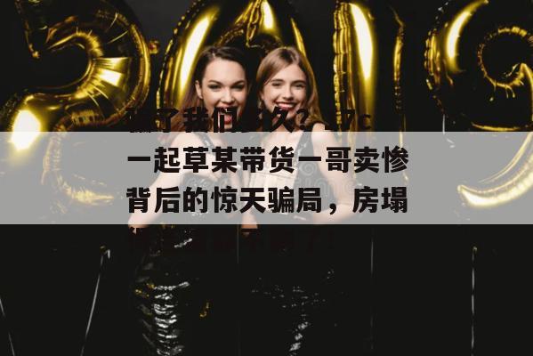 骗了我们多久？17c一起草某带货一哥卖惨背后的惊天骗局，房塌得连渣都不剩了！
