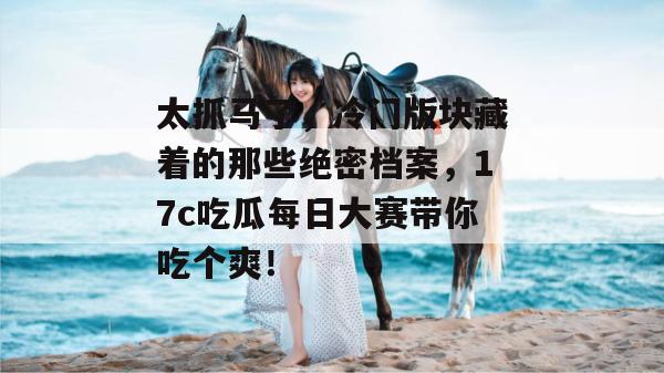 太抓马了，冷门版块藏着的那些绝密档案，17c吃瓜每日大赛带你吃个爽！