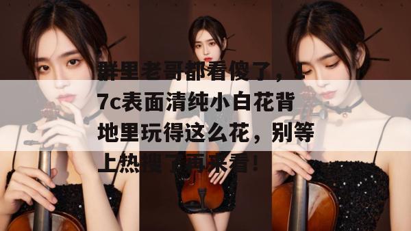 群里老哥都看傻了，17c表面清纯小白花背地里玩得这么花，别等上热搜了再来看！