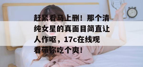 赶紧看马上删！那个清纯女星的真面目简直让人作呕，17c在线观看带你吃个爽！