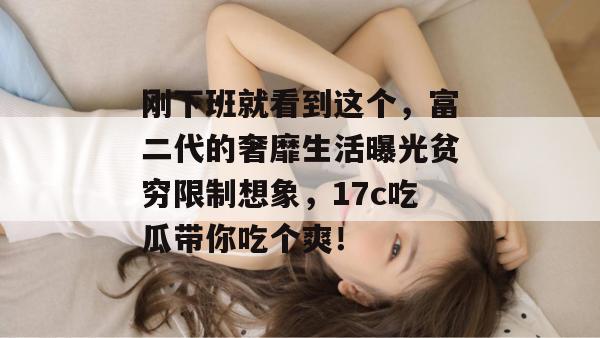 刚下班就看到这个，富二代的奢靡生活曝光贫穷限制想象，17c吃瓜带你吃个爽！