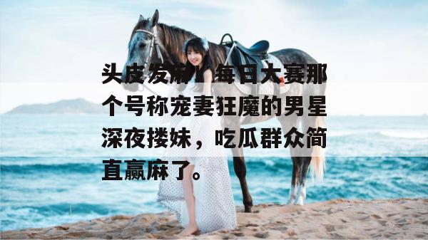 头皮发麻！每日大赛那个号称宠妻狂魔的男星深夜搂妹，吃瓜群众简直赢麻了。