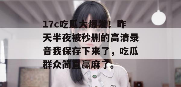 17c吃瓜大爆发！昨天半夜被秒删的高清录音我保存下来了，吃瓜群众简直赢麻了。