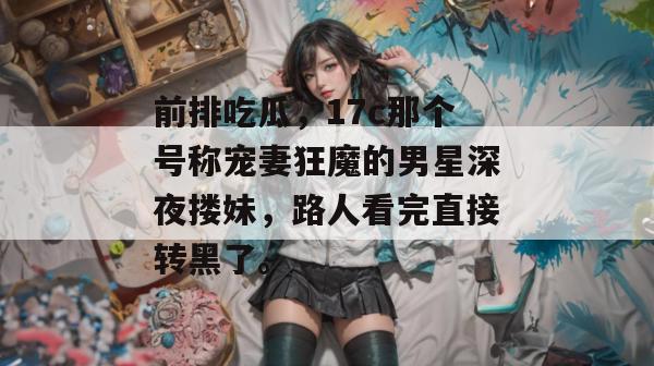 前排吃瓜,17c那个号称宠妻狂魔的男星深夜搂妹,路人看完直接转黑了。