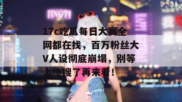 17c吃瓜每日大赛全网都在找，百万粉丝大V人设彻底崩塌，别等上热搜了再来看！