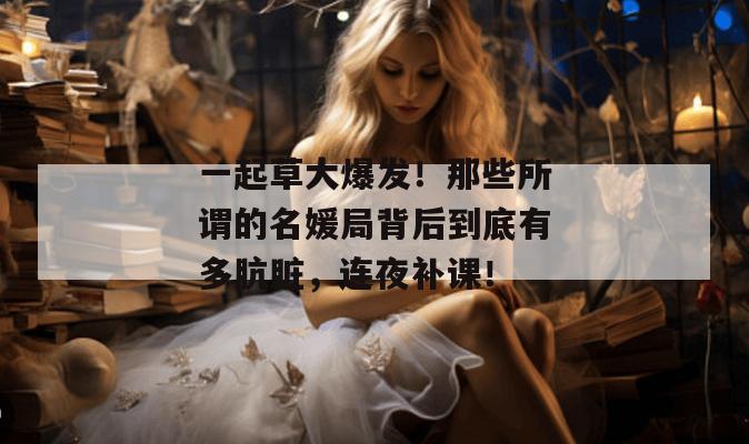 一起草大爆发！那些所谓的名媛局背后到底有多肮脏，连夜补课！