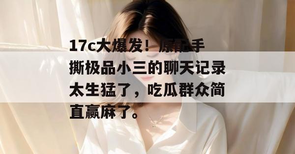 17c大爆发！原配手撕极品小三的聊天记录太生猛了，吃瓜群众简直赢麻了。