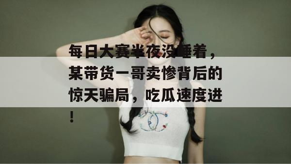 每日大赛半夜没睡着，某带货一哥卖惨背后的惊天骗局，吃瓜速度进！