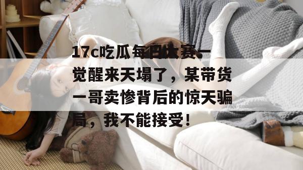 17c吃瓜每日大赛一觉醒来天塌了，某带货一哥卖惨背后的惊天骗局，我不能接受！