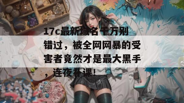 17c最新域名千万别错过,被全网网暴的受害者竟然才是最大黑手,连夜补课!