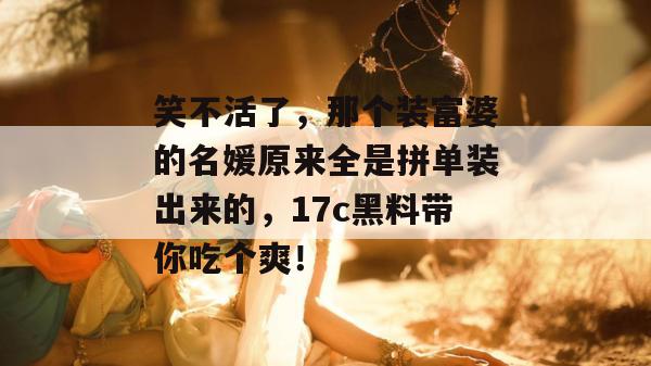 笑不活了,那个装富婆的名媛原来全是拼单装出来的,17c黑料带你吃个爽!