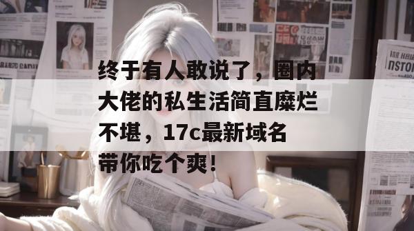 终于有人敢说了，圈内大佬的私生活简直糜烂不堪，17c最新域名带你吃个爽！