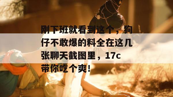 刚下班就看到这个,狗仔不敢爆的料全在这几张聊天截图里,17c带你吃个爽!