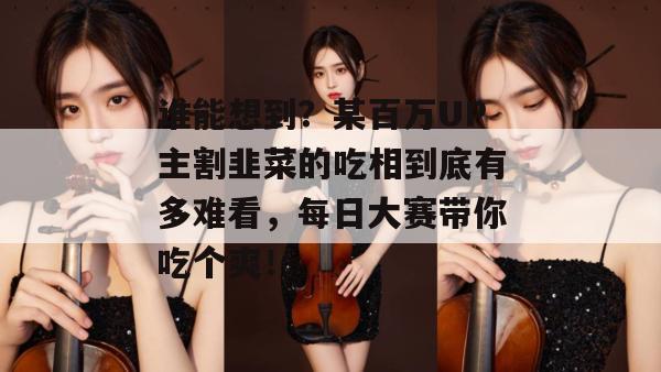 谁能想到？某百万UP主割韭菜的吃相到底有多难看，每日大赛带你吃个爽！