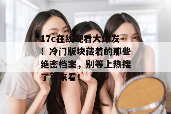 17c在线观看大爆发！冷门版块藏着的那些绝密档案，别等上热搜了再来看！