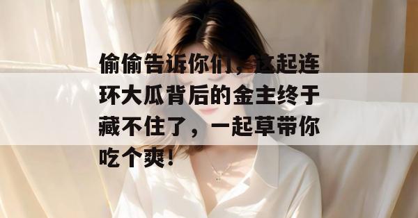 偷偷告诉你们，这起连环大瓜背后的金主终于藏不住了，一起草带你吃个爽！