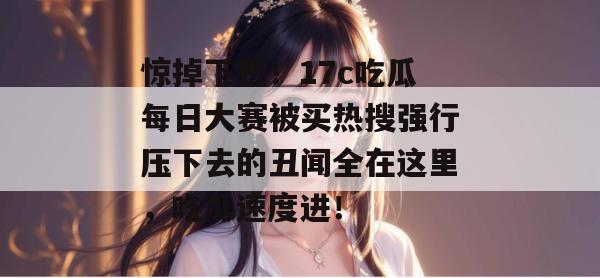惊掉下巴！17c吃瓜每日大赛被买热搜强行压下去的丑闻全在这里，吃瓜速度进！