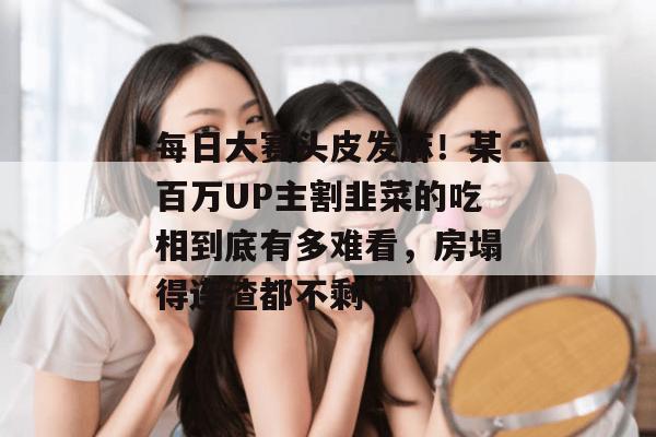 每日大赛头皮发麻！某百万UP主割韭菜的吃相到底有多难看，房塌得连渣都不剩了！