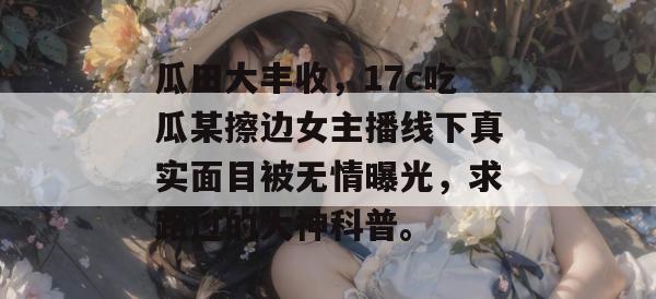 瓜田大丰收，17c吃瓜某擦边女主播线下真实面目被无情曝光，求路过的大神科普。