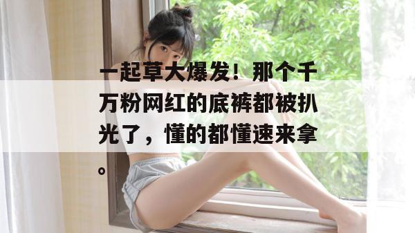 一起草大爆发!那个千万粉网红的底裤都被扒光了,懂的都懂速来拿。