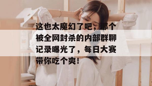 这也太魔幻了吧，那个被全网封杀的内部群聊记录曝光了，每日大赛带你吃个爽！