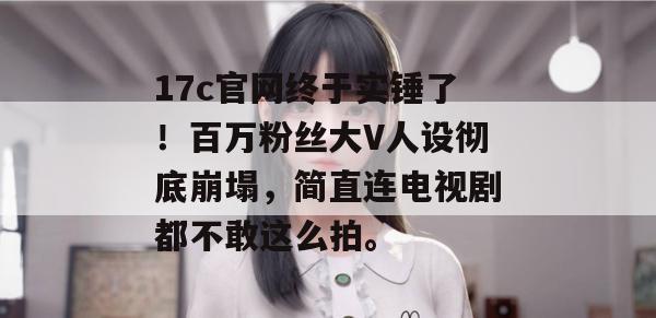 17c官网终于实锤了！百万粉丝大V人设彻底崩塌，简直连电视剧都不敢这么拍。