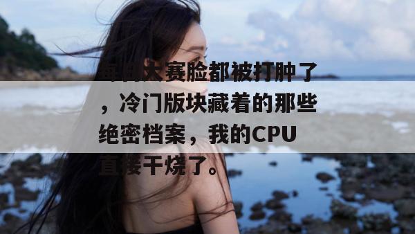每日大赛脸都被打肿了，冷门版块藏着的那些绝密档案，我的CPU直接干烧了。
